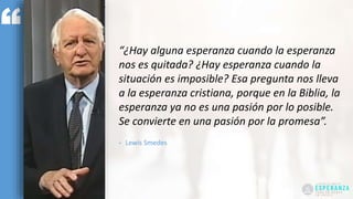 “¿Hay alguna esperanza cuando la esperanza
nos es quitada? ¿Hay esperanza cuando la
situación es imposible? Esa pregunta nos lleva
a la esperanza cristiana, porque en la Biblia, la
esperanza ya no es una pasión por lo posible.
Se convierte en una pasión por la promesa”.
- Lewis Smedes
 