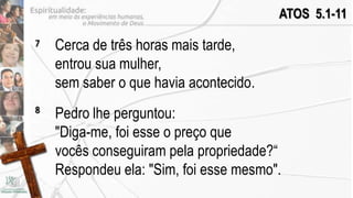 ATOS 5.1-11

7   Cerca de três horas mais tarde,
    entrou sua mulher,
    sem saber o que havia acontecido.
8
    Pedro lhe perguntou:
    "Diga-me, foi esse o preço que
    vocês conseguiram pela propriedade?“
    Respondeu ela: "Sim, foi esse mesmo".
 