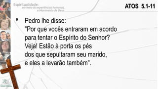 ATOS 5.1-11

9   Pedro lhe disse:
    "Por que vocês entraram em acordo
    para tentar o Espírito do Senhor?
    Veja! Estão à porta os pés
    dos que sepultaram seu marido,
    e eles a levarão também".
 