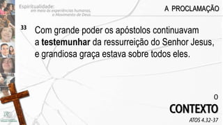 A PROCLAMAÇÃO

33
     Com grande poder os apóstolos continuavam
     a testemunhar da ressurreição do Senhor Jesus,
     e grandiosa graça estava sobre todos eles.



                                                      O
                                       CONTEXTO
                                            ATOS 4.32-37
 