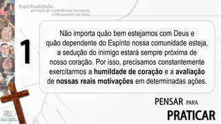 Não importa quão bem estejamos com Deus e


1   quão dependente do Espírito nossa comunidade esteja,
       a sedução do inimigo estará sempre próxima de
     nosso coração. Por isso, precisamos constantemente
     exercitarmos a humildade de coração e a avaliação
    de nossas reais motivações em determinadas ações.

                                      PENSAR    PARA

                                          PRATICAR
 