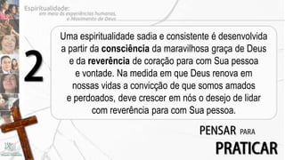 Uma espiritualidade sadia e consistente é desenvolvida
    a partir da consciência da maravilhosa graça de Deus

2     e da reverência de coração para com Sua pessoa
        e vontade. Na medida em que Deus renova em
       nossas vidas a convicção de que somos amados
     e perdoados, deve crescer em nós o desejo de lidar
             com reverência para com Sua pessoa.

                                        PENSAR    PARA

                                            PRATICAR
 