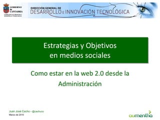 Estrategias y Objetivos en medios sociales Como estar en la web 2.0 desde la Administración Marzo de 2010 Juan José Cacho -  @cachuco 