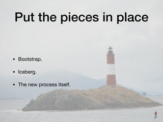 Put the pieces in place
• Bootstrap.

• Iceberg.

• The new process itself.
 