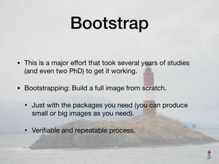 Bootstrap
• This is a major eﬀort that took several years of studies
(and even two PhD) to get it working.

• Bootstrapping: Build a full image from scratch. 

‣ Just with the packages you need (you can produce
small or big images as you need).

‣ Veriﬁable and repeatable process.
 