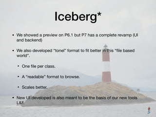 Iceberg*
• We showed a preview on P6.1 but P7 has a complete revamp (UI
and backend)

• We also developed “tonel” format to ﬁt better in this “ﬁle based
world”. 

‣ One ﬁle per class.

‣ A “readable” format to browse.

‣ Scales better.

• New UI developed is also meant to be the basis of our new tools
L&F.
 