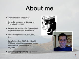 About me
• Pharo architect since 2012

• Owned a company to develop in
Pharo back in 2008

• Java senior architect for 7 years (and
15 years overall java experience)

• Web, microprocessors, etc., etc.,
etc.

• JavaScript, C++, ObjC, C#, Delphi,
ASM and lots of languages no longer
exist or have been long-time
forgotten

• 25 years (!) programming experience
 
