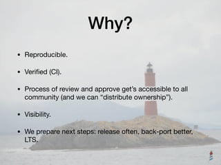 Why?
• Reproducible.

• Veriﬁed (CI).

• Process of review and approve get’s accessible to all
community (and we can “distribute ownership”).

• Visibility.

• We prepare next steps: release often, back-port better,
LTS.
 