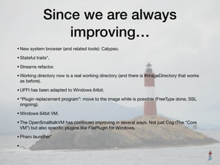Since we are always
improving…
•New system browser (and related tools): Calypso.

•Stateful traits*.

•Streams refactor.

•Working directory now is a real working directory (and there is #imageDirectory that works
as before).

•UFFI has been adapted to Windows 64bit.

•“Plugin replacement program”: move to the image while is possible (FreeType done, SSL
ongoing).

•Windows 64bit VM.

•The OpenSmalltalkVM has continued improving in several ways. Not just Cog (The “Core
VM”) but also speciﬁc plugins like FilePlugin for Windows.

•Pharo launcher*

•…
 