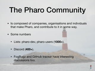 The Pharo Community
• Is composed of companies, organisations and individuals
that make Pharo, and contribute to it in some way.

• Some numbers

‣ Lists: pharo-dev, pharo-users (1000+).

‣ Discord (400+).

‣ FogBugz and GitHub tracker have interesting
discussions too.
 