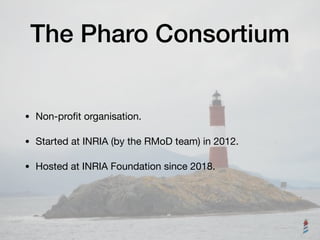 The Pharo Consortium
• Non-proﬁt organisation.

• Started at INRIA (by the RMoD team) in 2012.

• Hosted at INRIA Foundation since 2018.
 