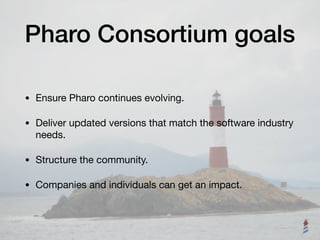 Pharo Consortium goals
• Ensure Pharo continues evolving.

• Deliver updated versions that match the software industry
needs.

• Structure the community.

• Companies and individuals can get an impact.
 