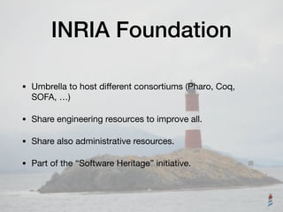 INRIA Foundation
• Umbrella to host diﬀerent consortiums (Pharo, Coq,
SOFA, …)

• Share engineering resources to improve all.

• Share also administrative resources.

• Part of the “Software Heritage” initiative.
 