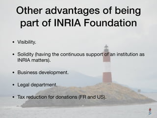 Other advantages of being
part of INRIA Foundation
• Visibility.

• Solidity (having the continuous support of an institution as
INRIA matters).

• Business development.

• Legal department.

• Tax reduction for donations (FR and US).
 
