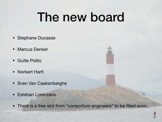The new board
• Stephane Ducasse

• Marcus Denker

• Guille Polito

• Norbert Hartl

• Sven Van Caekenberghe

• Esteban Lorenzano

• There is a free slot from “consortium engineers” to be ﬁlled soon.
 