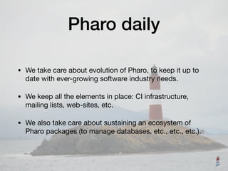 Pharo daily
• We take care about evolution of Pharo, to keep it up to
date with ever-growing software industry needs.

• We keep all the elements in place: CI infrastructure,
mailing lists, web-sites, etc.

• We also take care about sustaining an ecosystem of
Pharo packages (to manage databases, etc., etc., etc.).
 