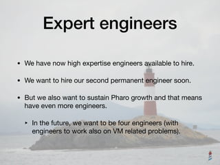 Expert engineers
• We have now high expertise engineers available to hire.

• We want to hire our second permanent engineer soon.

• But we also want to sustain Pharo growth and that means
have even more engineers. 

‣ In the future, we want to be four engineers (with
engineers to work also on VM related problems).
 