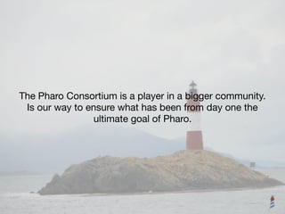 The Pharo Consortium is a player in a bigger community. 

Is our way to ensure what has been from day one the

ultimate goal of Pharo.
 