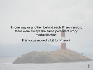 In one way or another, behind each Pharo version, 

there were always the same persistent story: 

modularisation.
This focus moved a bit for Pharo 7.
 