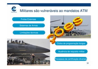 Militares são vulneráveis ao mandatos ATM

 Frotas Extensas

Sistemas de Armas


Limitações técnicas




                        Ciclos de programação longos


                         Ausência de requisito militar


                      Processos de certificação diversos
                                                         12
 