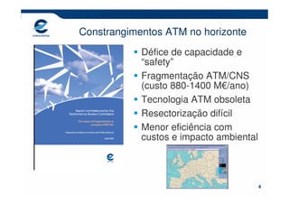 Constrangimentos ATM no horizonte
            Défice de capacidade e
            “safety”
            Fragmentação ATM/CNS
            (custo 880-1400 M€/ano)
            Tecnologia ATM obsoleta
            Resectorização difícil
            Menor eficiência com
            custos e impacto ambiental




                                         4
 