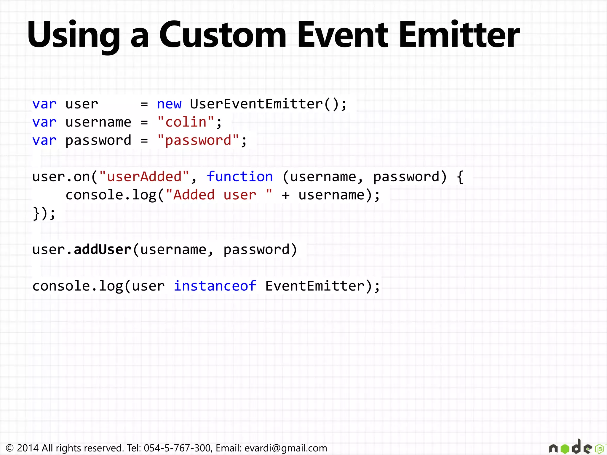 © 2014 All rights reserved. Tel: 054-5-767-300, Email: evardi@gmail.com
var user = new UserEventEmitter();
var username = "colin";
var password = "password";
user.on("userAdded", function (username, password) {
console.log("Added user " + username);
});
user.addUser(username, password)
console.log(user instanceof EventEmitter);
 