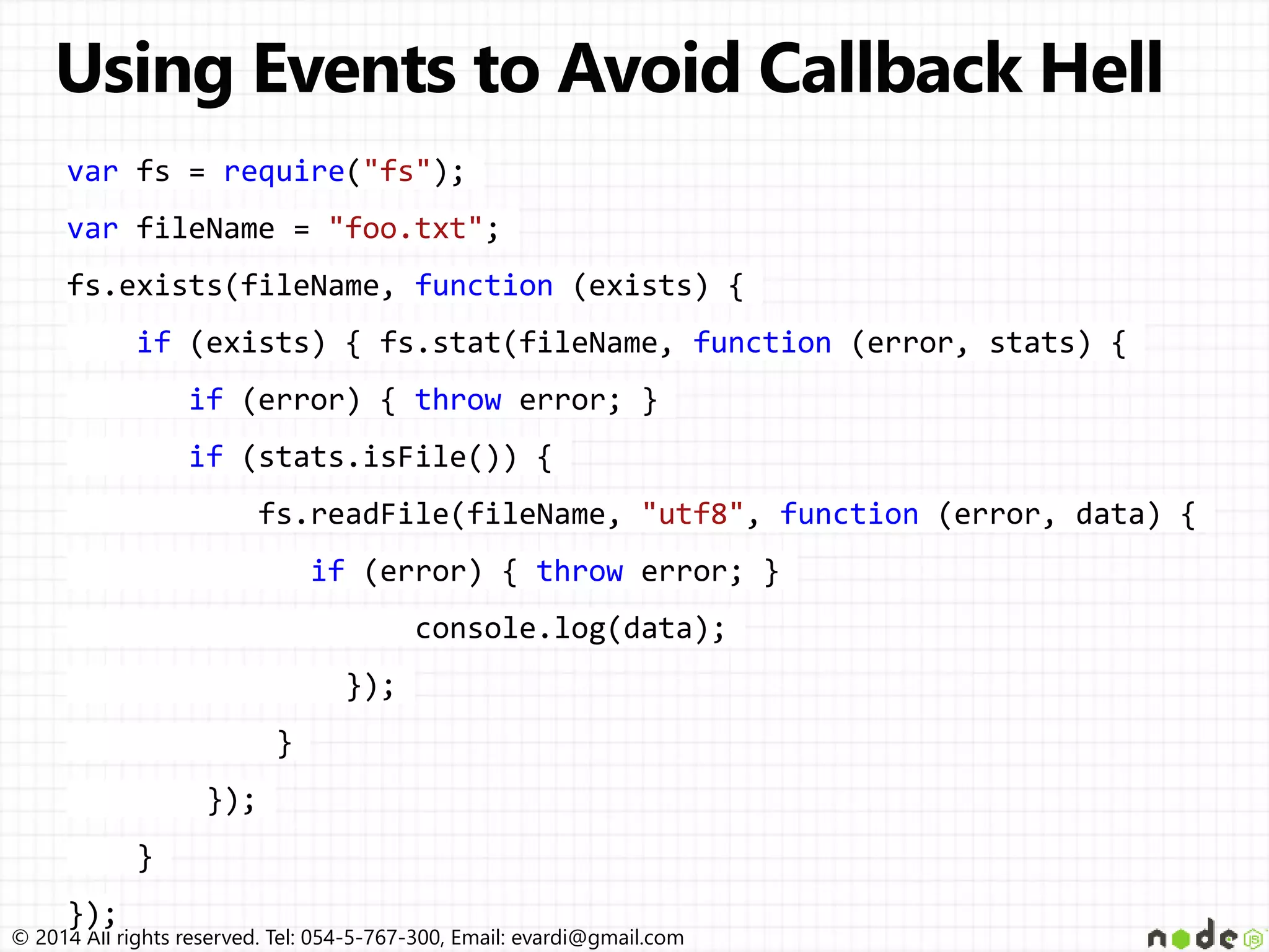 © 2014 All rights reserved. Tel: 054-5-767-300, Email: evardi@gmail.com
var fs = require("fs");
var fileName = "foo.txt";
fs.exists(fileName, function (exists) {
if (exists) { fs.stat(fileName, function (error, stats) {
if (error) { throw error; }
if (stats.isFile()) {
fs.readFile(fileName, "utf8", function (error, data) {
if (error) { throw error; }
console.log(data);
});
}
});
}
});
 