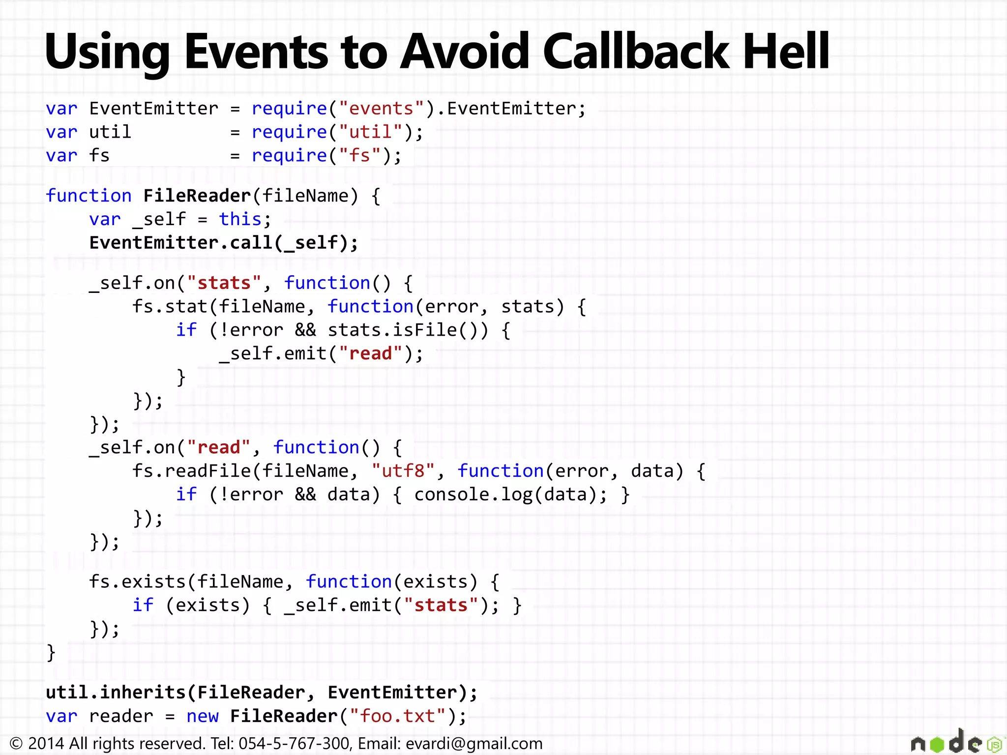 © 2014 All rights reserved. Tel: 054-5-767-300, Email: evardi@gmail.com
var EventEmitter = require("events").EventEmitter;
var util = require("util");
var fs = require("fs");
function FileReader(fileName) {
var _self = this;
EventEmitter.call(_self);
_self.on("stats", function() {
fs.stat(fileName, function(error, stats) {
if (!error && stats.isFile()) {
_self.emit("read");
}
});
});
_self.on("read", function() {
fs.readFile(fileName, "utf8", function(error, data) {
if (!error && data) { console.log(data); }
});
});
fs.exists(fileName, function(exists) {
if (exists) { _self.emit("stats"); }
});
}
util.inherits(FileReader, EventEmitter);
var reader = new FileReader("foo.txt");
 