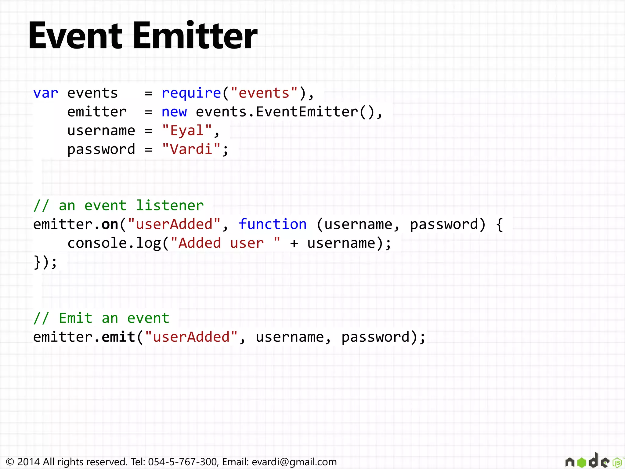 © 2014 All rights reserved. Tel: 054-5-767-300, Email: evardi@gmail.com
var events = require("events"),
emitter = new events.EventEmitter(),
username = "Eyal",
password = "Vardi";
// an event listener
emitter.on("userAdded", function (username, password) {
console.log("Added user " + username);
});
// Emit an event
emitter.emit("userAdded", username, password);
 