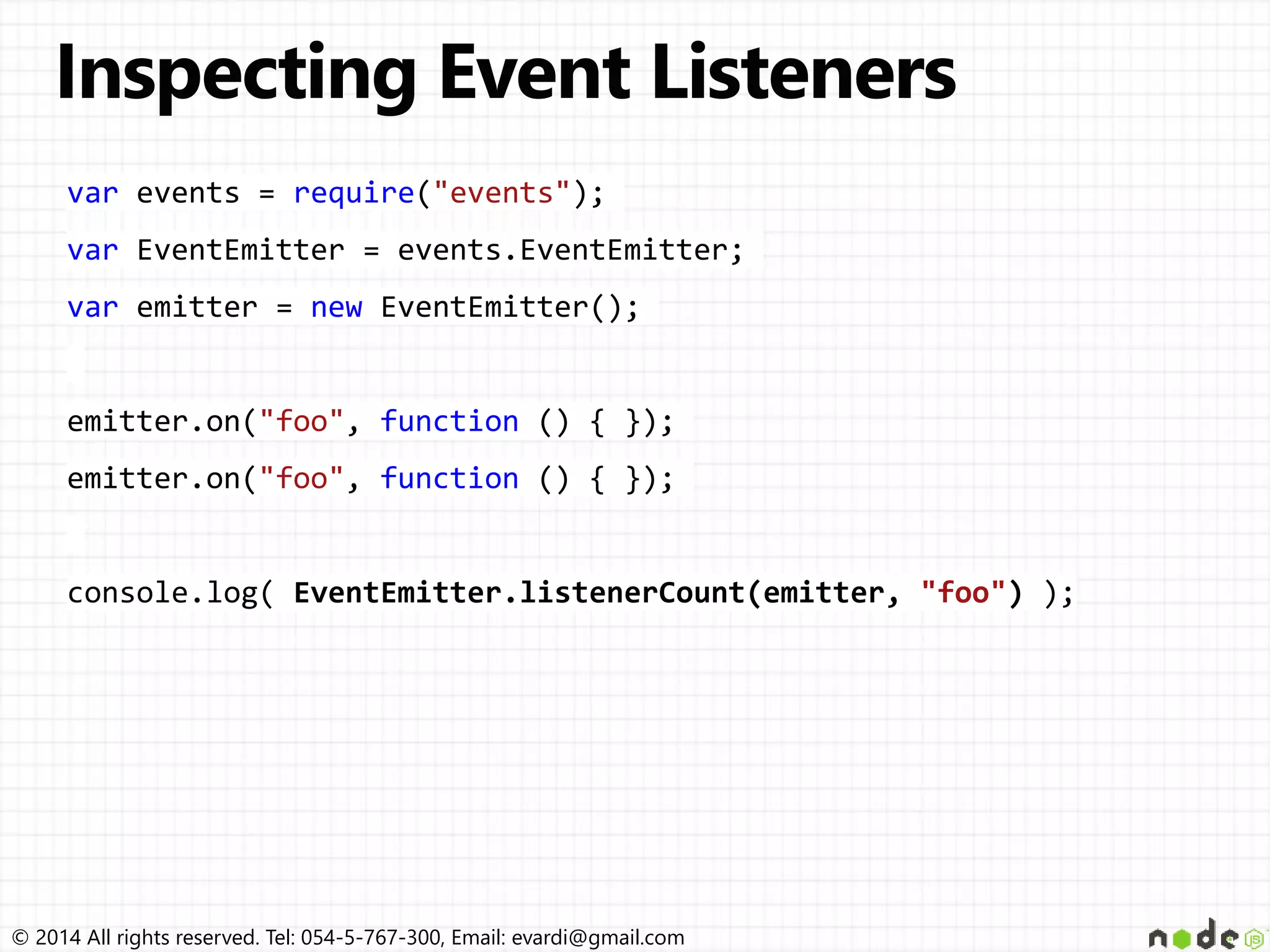 © 2014 All rights reserved. Tel: 054-5-767-300, Email: evardi@gmail.com
var events = require("events");
var EventEmitter = events.EventEmitter;
var emitter = new EventEmitter();
emitter.on("foo", function () { });
emitter.on("foo", function () { });
console.log( EventEmitter.listenerCount(emitter, "foo") );
 