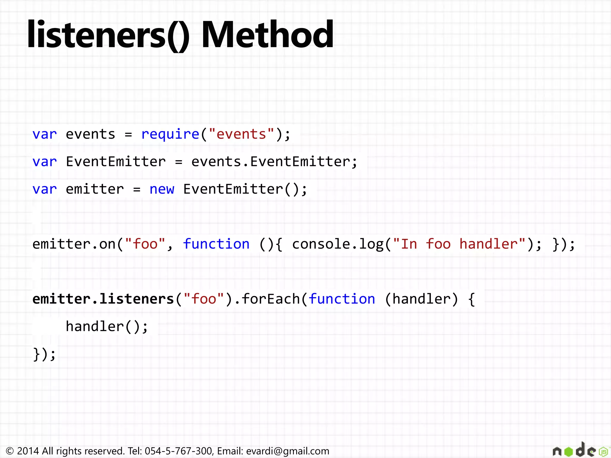 © 2014 All rights reserved. Tel: 054-5-767-300, Email: evardi@gmail.com
var events = require("events");
var EventEmitter = events.EventEmitter;
var emitter = new EventEmitter();
emitter.on("foo", function (){ console.log("In foo handler"); });
emitter.listeners("foo").forEach(function (handler) {
handler();
});
 