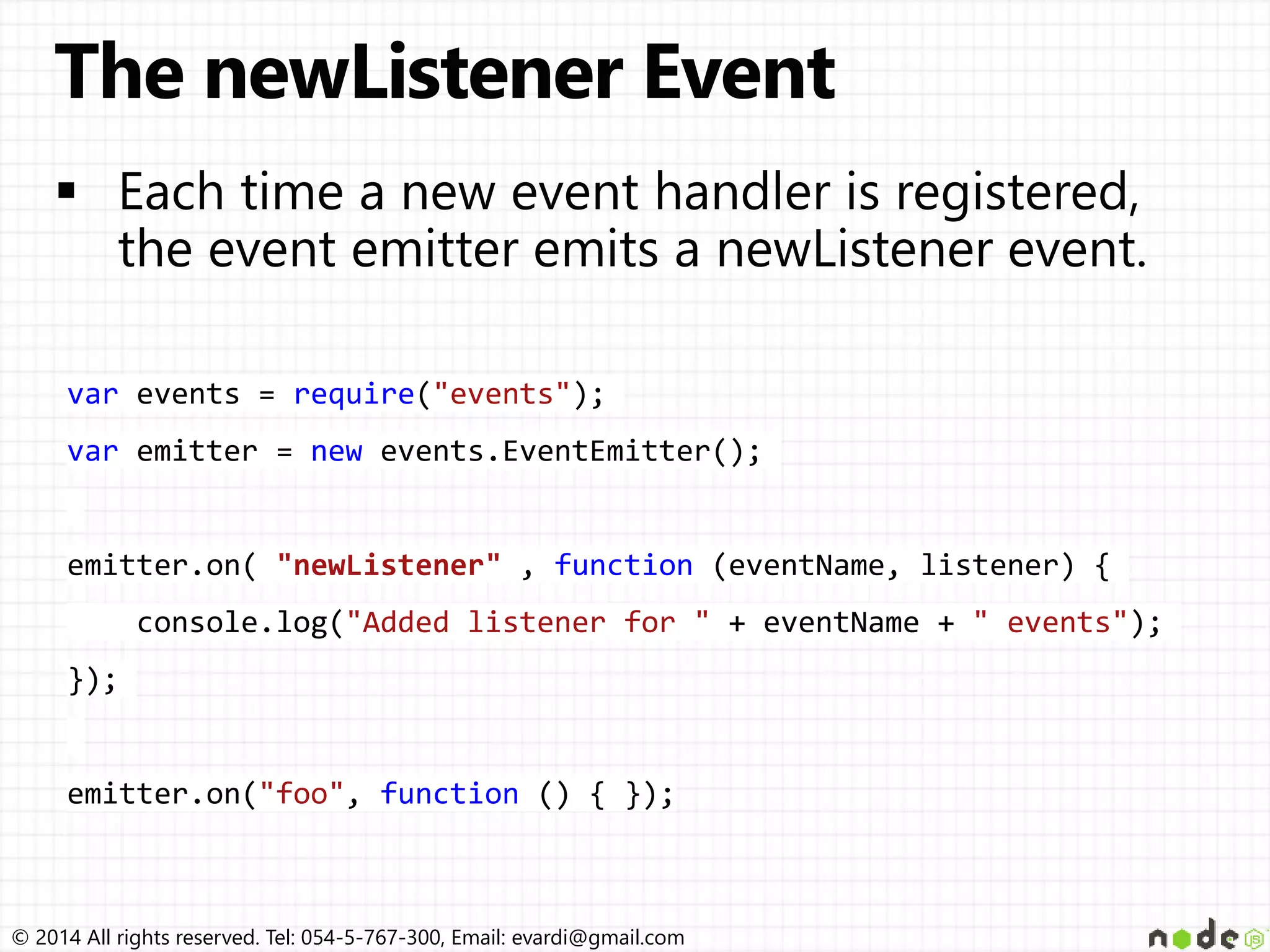 © 2014 All rights reserved. Tel: 054-5-767-300, Email: evardi@gmail.com
var events = require("events");
var emitter = new events.EventEmitter();
emitter.on( "newListener" , function (eventName, listener) {
console.log("Added listener for " + eventName + " events");
});
emitter.on("foo", function () { });
 