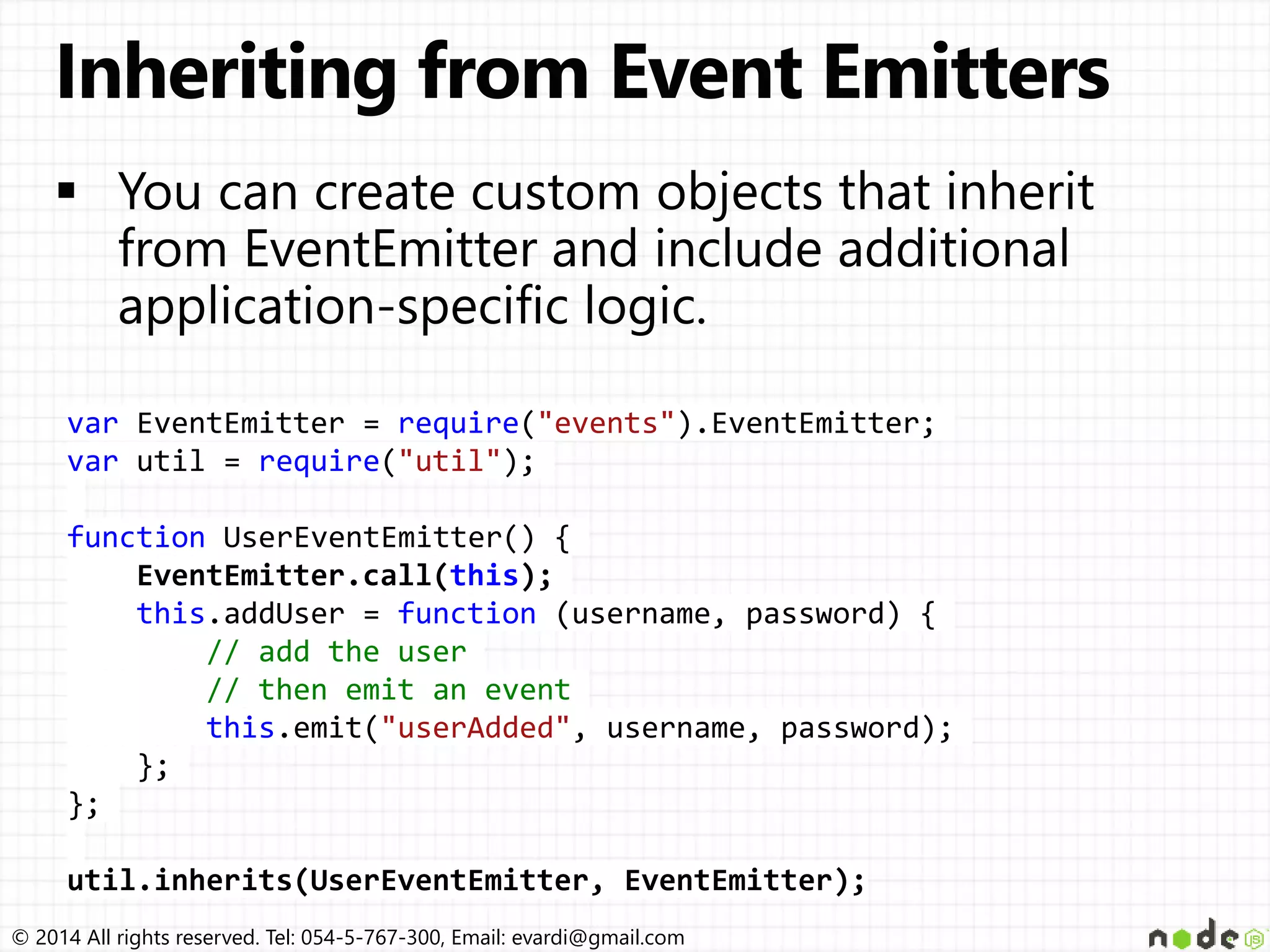 © 2014 All rights reserved. Tel: 054-5-767-300, Email: evardi@gmail.com
var EventEmitter = require("events").EventEmitter;
var util = require("util");
function UserEventEmitter() {
EventEmitter.call(this);
this.addUser = function (username, password) {
// add the user
// then emit an event
this.emit("userAdded", username, password);
};
};
util.inherits(UserEventEmitter, EventEmitter);
 