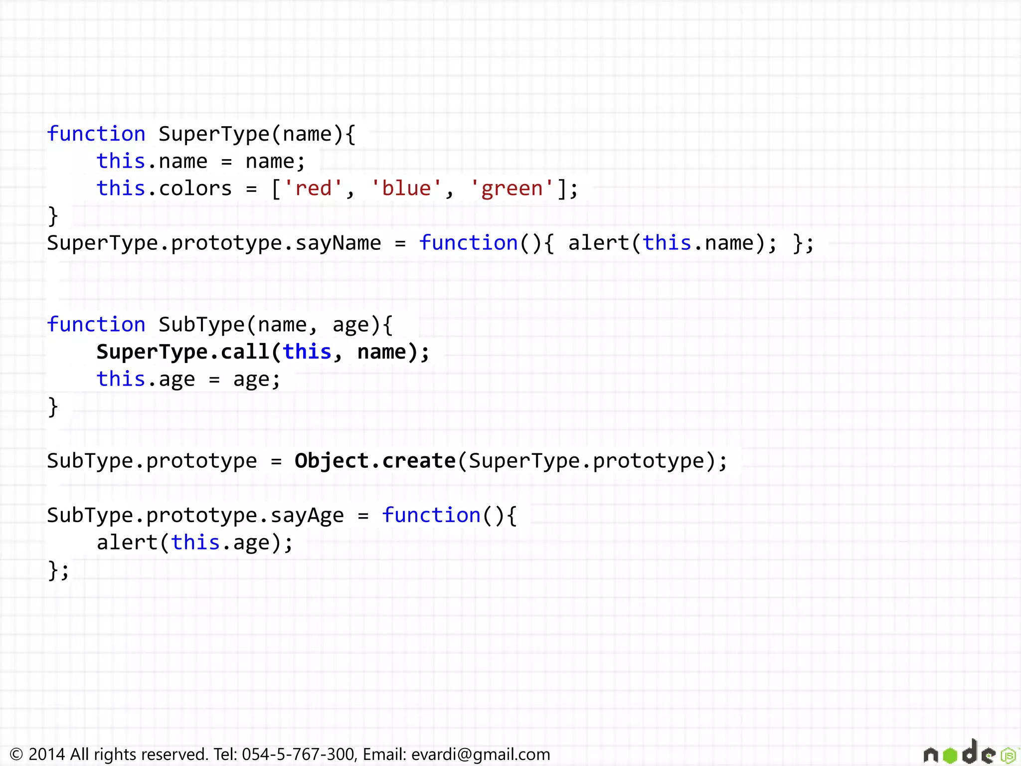 © 2014 All rights reserved. Tel: 054-5-767-300, Email: evardi@gmail.com
function SuperType(name){
this.name = name;
this.colors = ['red', 'blue', 'green'];
}
SuperType.prototype.sayName = function(){ alert(this.name); };
function SubType(name, age){
SuperType.call(this, name);
this.age = age;
}
SubType.prototype = Object.create(SuperType.prototype);
SubType.prototype.sayAge = function(){
alert(this.age);
};
 