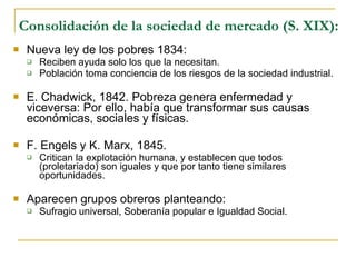 Consolidación de la sociedad de mercado (S. XIX): Nueva ley de los pobres 1834:  Reciben ayuda solo los que la necesitan. Población toma conciencia de los riesgos de la sociedad industrial. E. Chadwick, 1842. Pobreza genera enfermedad y viceversa: Por ello, había que transformar sus causas económicas, sociales y físicas. F. Engels y K. Marx, 1845.  Critican la explotación humana, y establecen que todos (proletariado) son iguales y que por tanto tiene similares oportunidades. Aparecen grupos obreros planteando: Sufragio universal, Soberanía popular e Igualdad Social. 