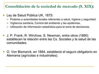 Consolidación de la sociedad de mercado (S. XIX): Ley de Salud Pública UK, 1875: Poderes a autoridades locales referentes a salud, higiene y seguridad. Vigilancia sanitaria, Control del ambiente y las epidemias, Utilización de información estadística para la toma de decisiones. J. P. Frank, R. Wirchow, S. Newman, entre otros (1880) establecen la relación entre las Cs. Sociales y la salud de las comunidades. O. Von Bismarck, en 1884, estableció el seguro obligatorio en Alemania (agrícolas e industriales). 