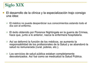 Siglo XIX El desarrollo de la clínica y la especialización trajo consigo una idea: El médico no puede desperdiciar sus conocimientos estando todo el día con el enfermo. El éxito obtenido por Florence Nightingale en la guerra de Crimea, hace que, junto a lo anterior, nazca la enfermera hospitalaria. Así se deformó la función de los médicos, se aumento la responsabilidad de los profesionales de la Salud y se abandonó la salud no remunerada (rural, pobres, etc.). Los servicios de salud pública estaban completamente desvalorizados. Así fue como se medicalizó la Salud Pública. 