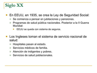 Siglo XX En EEUU, en 1935, se crea la Ley de Seguridad Social: Se comienza a pensar en jubilaciones y pensiones.  Programas de salud pública nacionales. Posterior a la II Guerra Mundial: EEUU se queda con sistema de seguros. Los Ingleses toman el sistema de servicio nacional de salud: Hospitales pasan al estado. Servicios médicos de familia. Atención de indigentes y pobres. Servicios de salud poblacionales. 