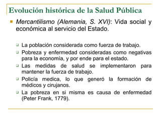 Evolución histórica de la Salud Pública Mercantilismo (Alemania, S. XVI) : Vida social y económica al servicio del Estado. La población considerada como fuerza de trabajo. Pobreza y enfermedad consideradas como negativas para la economía, y por ende para el estado. Las medidas de salud se implementaron para mantener la fuerza de trabajo. Policía medica, lo que generó la formación de médicos y cirujanos. La pobreza en si misma es causa de enfermedad (Peter Frank, 1779). 