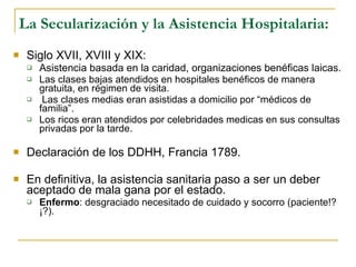 La Secularización y la Asistencia Hospitalaria: Siglo XVII, XVIII y XIX: Asistencia basada en la caridad, organizaciones benéficas laicas. Las clases bajas atendidos en hospitales benéficos de manera gratuita, en régimen de visita. Las clases medias eran asistidas a domicilio por “médicos de familia”. Los ricos eran atendidos por celebridades medicas en sus consultas privadas por la tarde. Declaración de los DDHH, Francia 1789. En definitiva, la asistencia sanitaria paso a ser un deber aceptado de mala gana por el estado. Enfermo : desgraciado necesitado de cuidado y socorro (paciente!?¡?).  