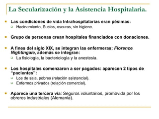 La Secularización y la Asistencia Hospitalaria. Las condiciones de vida Intrahospitalarias eran pésimas: Hacinamiento, Sucias, oscuras, sin higiene. Grupo de personas crean hospitales financiados con donaciones. A fines del siglo XIX, se integran las enfermeras;  Florence Nightingale , además se integran: La fisiología, la bacteriología y la anestesia. Los hospitales comenzaron a ser pagados: aparecen 2 tipos de “pacientes”: Los de sala, pobres (relación asistencial). Enfermos privados (relación comercial). Aparece una tercera vía : Seguros voluntarios, promovida por los obreros industriales (Alemania). 