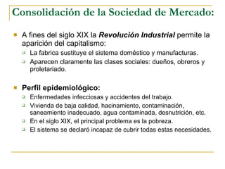 Consolidación de la Sociedad de Mercado: A fines del siglo XIX la  Revolución Industrial  permite la aparición del capitalismo: La fabrica sustituye el sistema doméstico y manufacturas. Aparecen claramente las clases sociales: dueños, obreros y proletariado. Perfil epidemiológico:   Enfermedades infecciosas y accidentes del trabajo. Vivienda de baja calidad, hacinamiento, contaminación, saneamiento inadecuado, agua contaminada, desnutrición, etc. En el siglo XIX, el principal problema es la pobreza. El sistema se declaró incapaz de cubrir todas estas necesidades. 