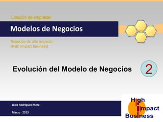 Creación de empresas


Modelos de Negocios
Negocios de alto impacto
(High Impact business)




 Evolución del Modelo de Negocios   2

Jairo Rodriguez Mera

Marzo 2013
 