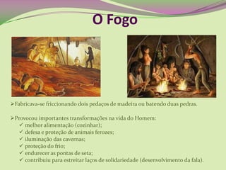O Fogo
Fabricava-se friccionando dois pedaços de madeira ou batendo duas pedras.
Provocou importantes transformações na vida do Homem:
 melhor alimentação (cozinhar);
 defesa e proteção de animais ferozes;
 iluminação das cavernas;
 proteção do frio;
 endurecer as pontas de seta;
 contribuiu para estreitar laços de solidariedade (desenvolvimento da fala).
 