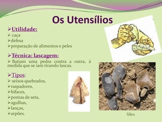 Os Utensílios
Utilidade:
 caça
defesa
preparação de alimentos e peles
Técnica: lascagem:
 Batiam uma pedra contra a outra, à
medida que se iam tirando lascas.
Tipos:
 seixos quebrados,
raspadores,
bifaces,
pontas de seta,
agulhas,
lanças,
arpões. Silex
 