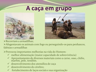 A caça em grupo
Recorriam a armadilhas;
Afugentavam os animais com fogo ou perseguindo-os para penhascos,
falésias e armadilhas
Provocou importantes melhorias na vida do Homem:
 melhor alimentação (maior capacidade de sobrevivência)
 Aproveitamento de diversos materiais como a carne, osso, chifre,
marfim, pele, tendões.
 desenvolvimento dos utensílios de caça
 desenvolvimento do cérebro;
 fortalecimento de laços sociais e sua organização
 