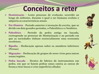 Hominização - Lento processo de evolução, ocorrido ao
longo de milénios, durante o qual o ser humano evoluiu e
adquiriu as características atuais.
 Pré-História - Período anterior à invenção da escrita, que se
divide em dois grandes períodos, o Paleolítico e o Neolítico.
 Paleolítico – Período da pedra antiga ou
lascada, corresponde ao processo de Hominização e ao
período em que as sociedades tinham essencialmente uma
economia recoletora.
 Bipedia – Deslocação apenas sobre os membros inferiores
(Pernas).
 Migrações – Deslocação de grupos de seres vivos para outras
zonas/regiões.
 Pedra lascada – Técnica de fabrico de instrumentos em
pedra, em que se batem pedras umas contra as outras de
forma a tirar lascas e criar superfícies afiadas
 
