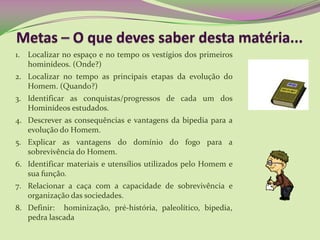 1. Localizar no espaço e no tempo os vestígios dos primeiros
hominídeos. (Onde?)
2. Localizar no tempo as principais etapas da evolução do
Homem. (Quando?)
3. Identificar as conquistas/progressos de cada um dos
Hominídeos estudados.
4. Descrever as consequências e vantagens da bipedia para a
evolução do Homem.
5. Explicar as vantagens do domínio do fogo para a
sobrevivência do Homem.
6. Identificar materiais e utensílios utilizados pelo Homem e
sua função.
7. Relacionar a caça com a capacidade de sobrevivência e
organização das sociedades.
8. Definir: hominização, pré-história, paleolítico, bipedia,
pedra lascada
 
