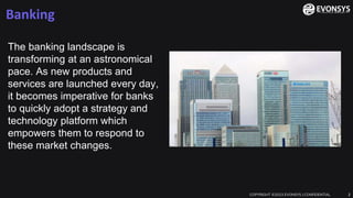 Banking
COPYRIGHT ©2023 EVONSYS | CONFIDENTIAL 2
The banking landscape is
transforming at an astronomical
pace. As new products and
services are launched every day,
it becomes imperative for banks
to quickly adopt a strategy and
technology platform which
empowers them to respond to
these market changes.
 