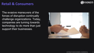 Retail & Consumers
COPYRIGHT ©2023 EVONSYS | CONFIDENTIAL 4
The evasive maneuvers of the
forces of disruption continually
challenge organizations. Today,
companies are turning towards
technology to do more than just
support their businesses.
 